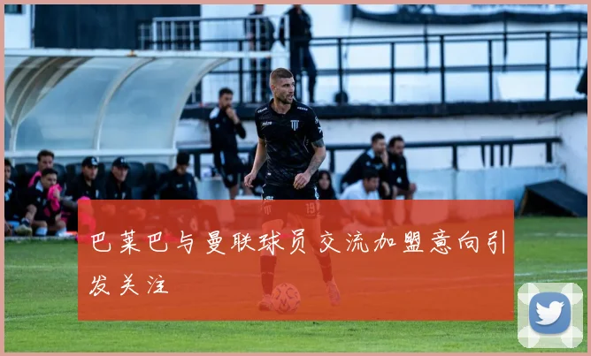 巴莱巴与曼联球员交流加盟意向引发关注