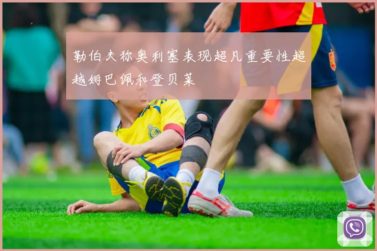 勒伯夫称奥利塞表现超凡重要性超越姆巴佩和登贝莱
