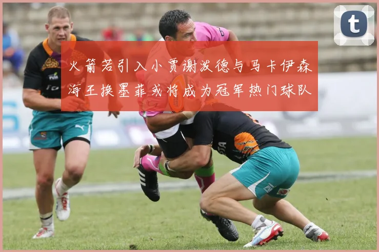 火箭若引入小贾谢泼德与马卡伊森海王换墨菲或将成为冠军热门球队