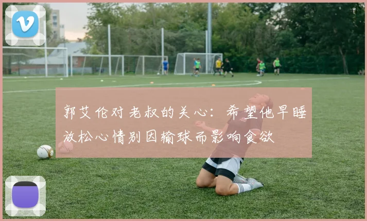 郭艾伦对老叔的关心：希望他早睡放松心情别因输球而影响食欲