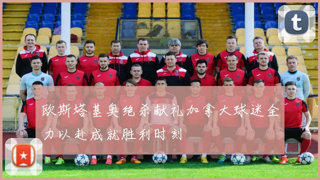 欧斯塔基奥绝杀献礼加拿大球迷全力以赴成就胜利时刻