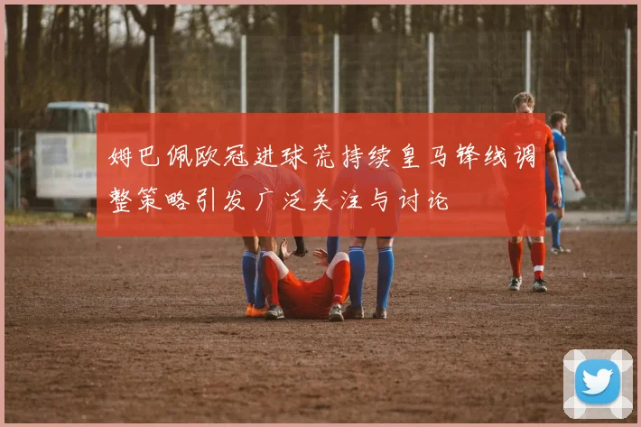 姆巴佩欧冠进球荒持续皇马锋线调整策略引发广泛关注与讨论