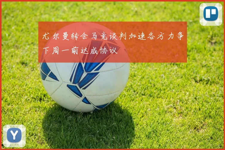 尤尔曼转会马竞谈判加速各方力争下周一前达成协议