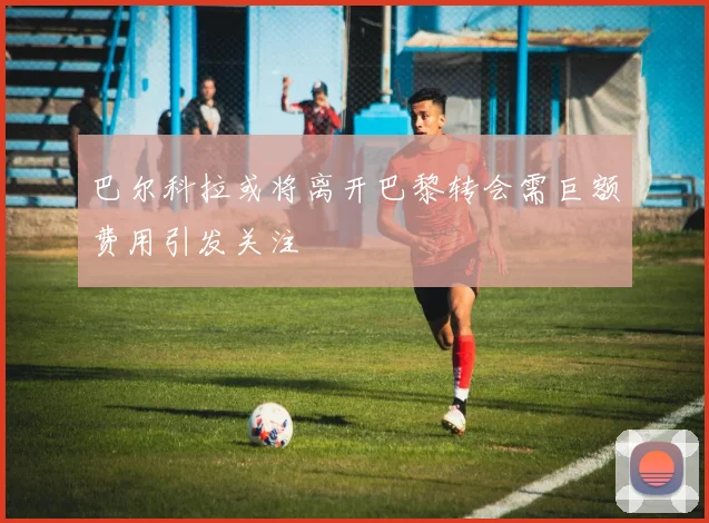 巴尔科拉或将离开巴黎转会需巨额费用引发关注