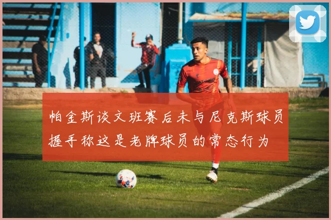 帕金斯谈文班赛后未与尼克斯球员握手称这是老牌球员的常态行为