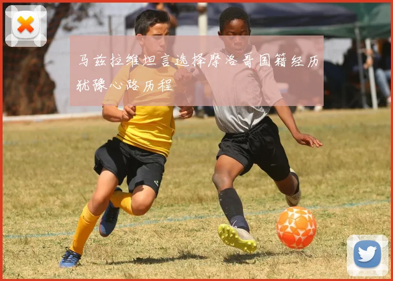 马兹拉维坦言选择摩洛哥国籍经历犹豫心路历程