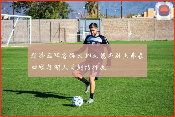 新泽西阵容强大却未能夺冠杰弗森回顾与湖人马刺的对决