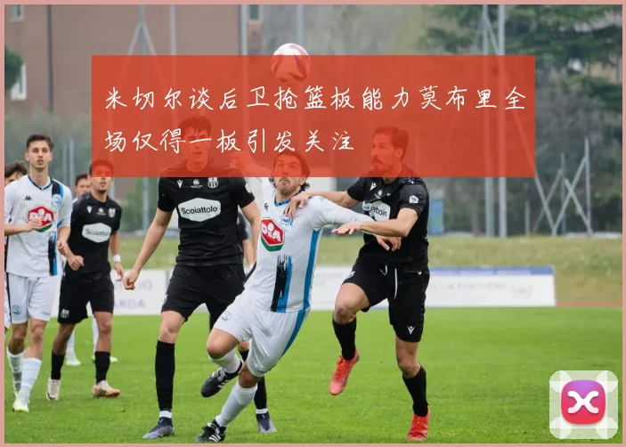 米切尔谈后卫抢篮板能力莫布里全场仅得一板引发关注