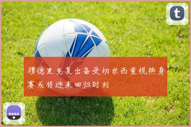 穆德里克复出备受切尔西重视热身赛或将迎来回归时刻