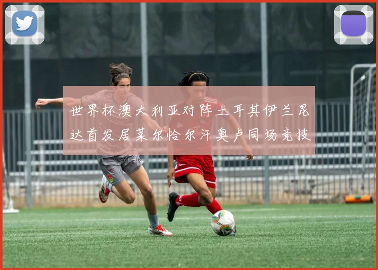 世界杯澳大利亚对阵土耳其伊兰昆达首发居莱尔恰尔汗奥卢同场竞技