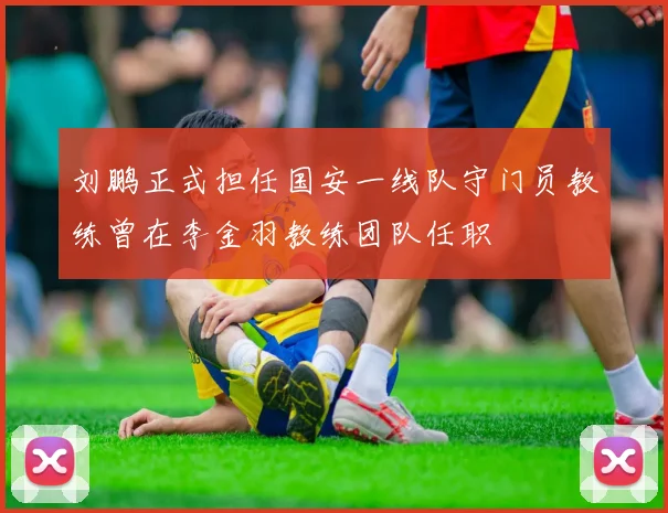 刘鹏正式担任国安一线队守门员教练曾在李金羽教练团队任职