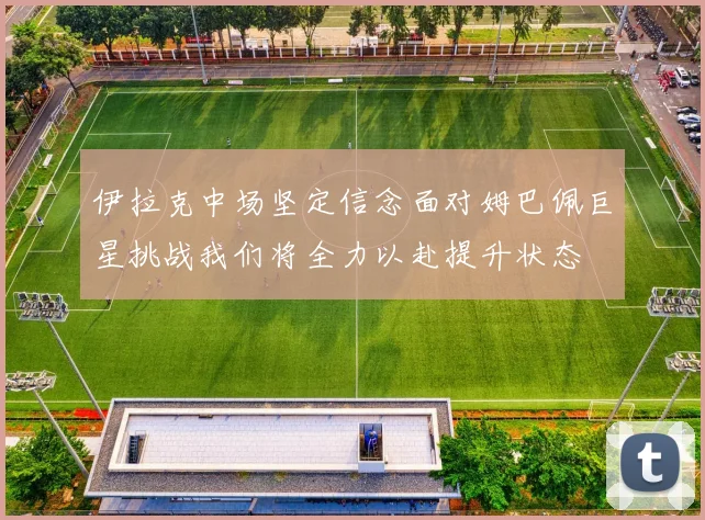 伊拉克中场坚定信念面对姆巴佩巨星挑战我们将全力以赴提升状态
