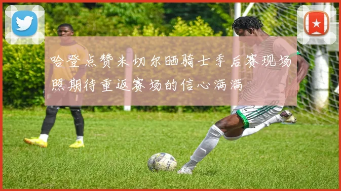 哈登点赞米切尔晒骑士季后赛现场照期待重返赛场的信心满满