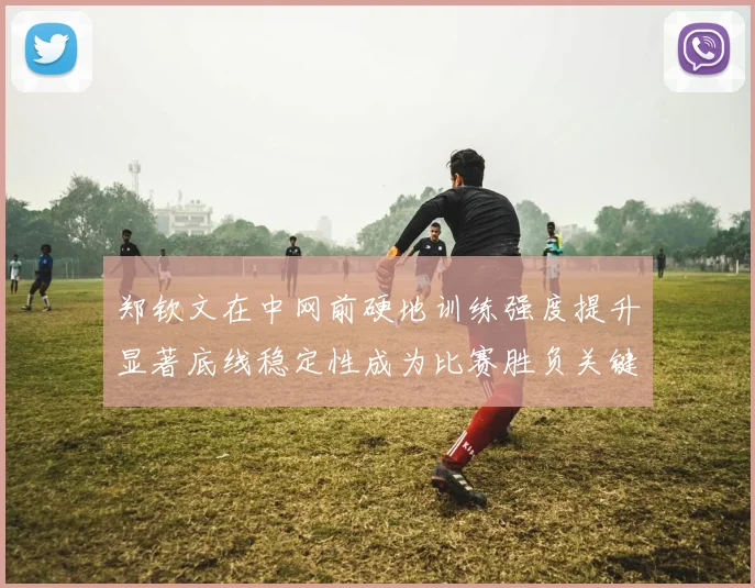 郑钦文在中网前硬地训练强度提升显著底线稳定性成为比赛胜负关键