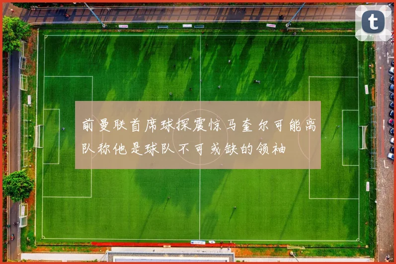 前曼联首席球探震惊马奎尔可能离队称他是球队不可或缺的领袖