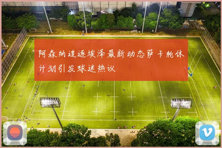 阿森纳追逐埃泽最新动态萨卡轮休计划引发球迷热议
