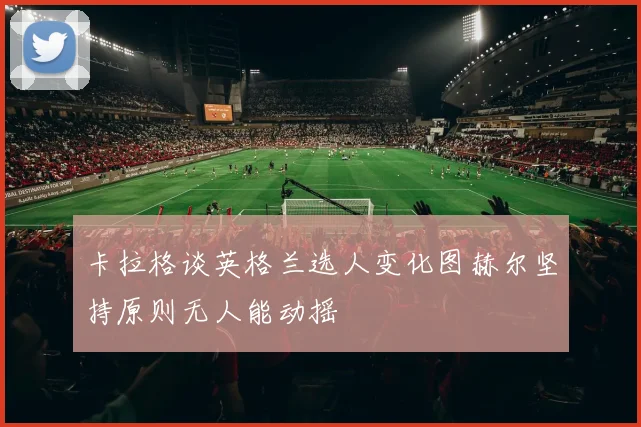 卡拉格谈英格兰选人变化图赫尔坚持原则无人能动摇